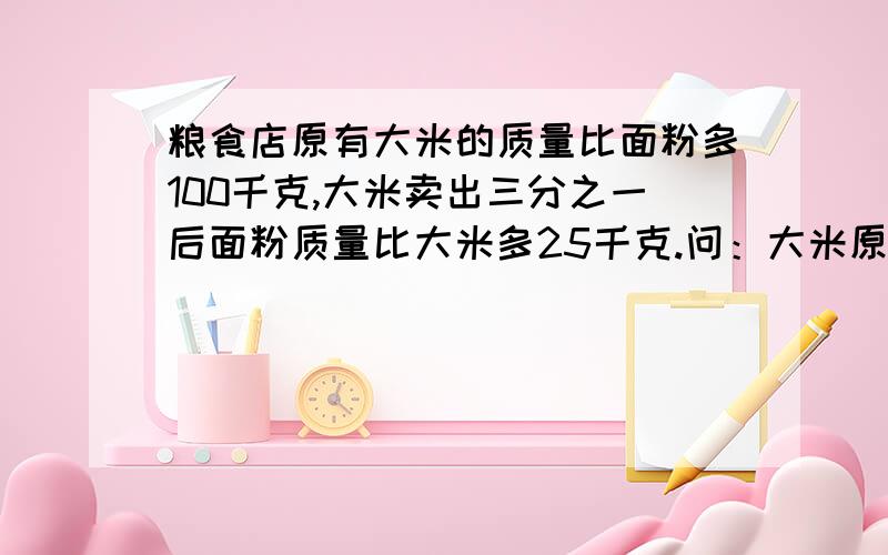 粮食店原有大米的质量比面粉多100千克,大米卖出三分之一后面粉质量比大米多25千克.问：大米原有多少千克