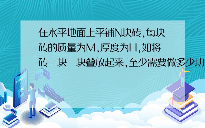 在水平地面上平铺N块砖,每块砖的质量为M,厚度为H,如将砖一块一块叠放起来,至少需要做多少功