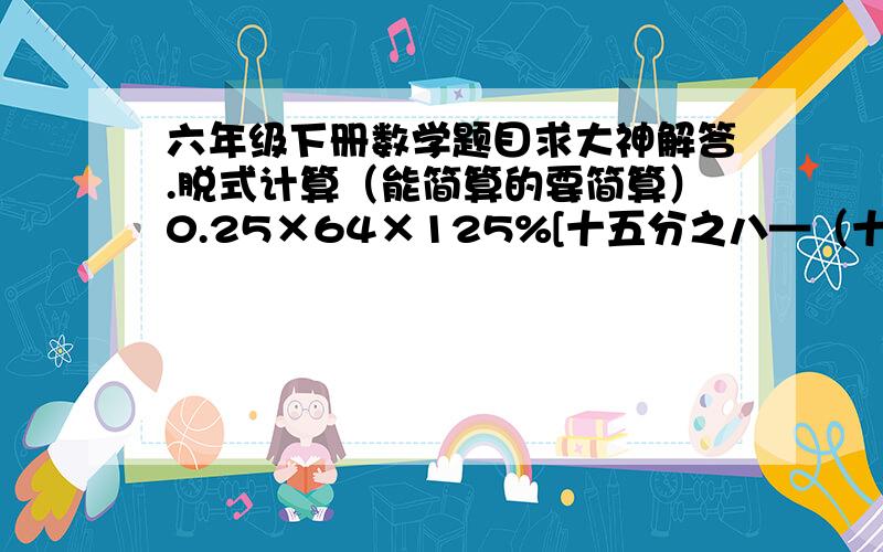 六年级下册数学题目求大神解答.脱式计算（能简算的要简算）0.25×64×125%[十五分之八—（十二分之七—五分之二）]×十四分之十五6.35×0.75＋4.65×75%-四分之三解比例：二分之一：八分之三=x