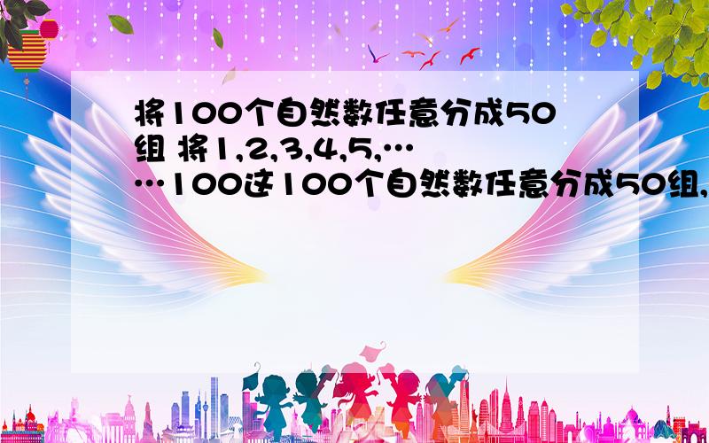 将100个自然数任意分成50组 将1,2,3,4,5,……100这100个自然数任意分成50组,每组两个数,然后将每组的两个数中较大一个数记为A,另一个较小数记为B,代入式1/2(A-B+A+B)中进行运算,求出其结果,50组都