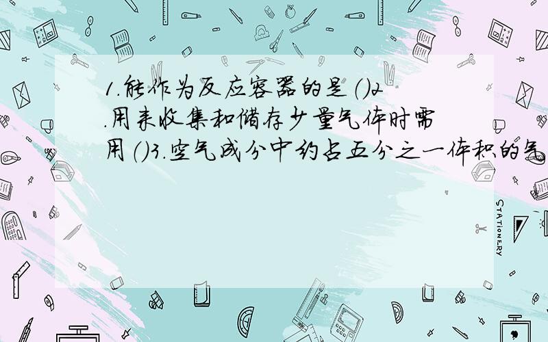 1.能作为反应容器的是（）2.用来收集和储存少量气体时需用（）3.空气成分中约占五分之一体积的气体是（）4.氧气的主要用途有（）