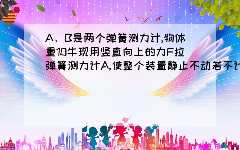 A、B是两个弹簧测力计,物体重10牛现用竖直向上的力F拉弹簧测力计A,使整个装置静止不动若不计滑轮的重力及摩擦,则弹簧测力计A的示数为（ ）牛,弹簧测力计B的示数为（ ）牛