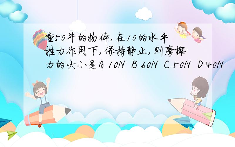 重50牛的物体,在10的水平推力作用下,保持静止,则摩擦力的大小是A 10N  B 60N  C 50N  D 40N