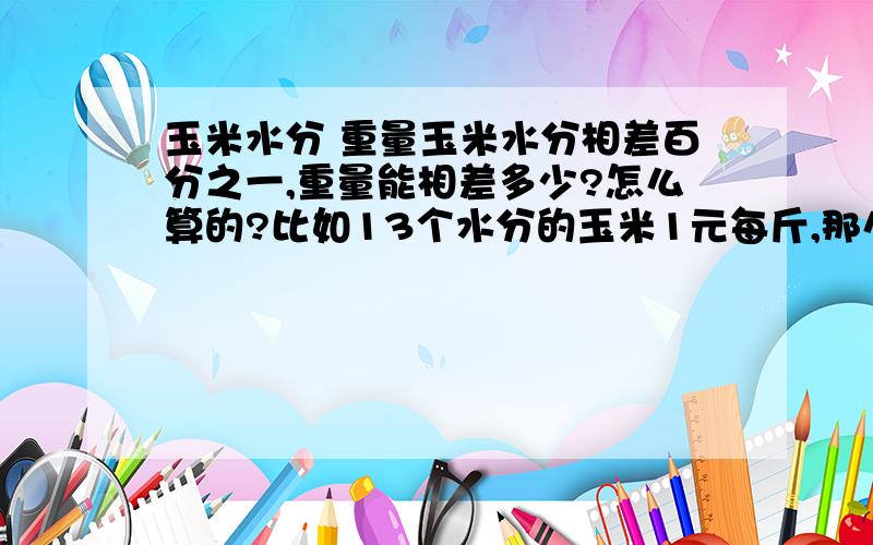 玉米水分 重量玉米水分相差百分之一,重量能相差多少?怎么算的?比如13个水分的玉米1元每斤,那么19个水分的合多少钱?