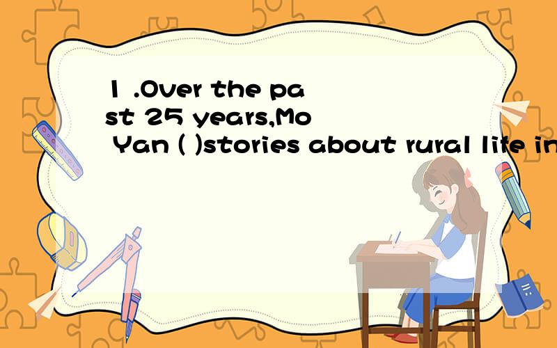 1 .Over the past 25 years,Mo Yan ( )stories about rural life in China that celebrate individualism.A.was writing B.wrote C.has been writing D.had written(我选的D,一直不懂这两个的区别）2.He is a successful financial manager in Wall Stree