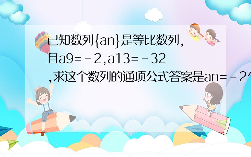 已知数列{an}是等比数列,且a9=-2,a13=-32,求这个数列的通项公式答案是an=-2^(n-8)或an=(-2)^(n-8),