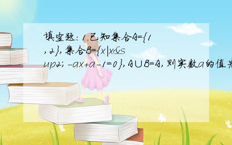 填空题：1.已知集合A={1,2},集合B={x|x²-ax+a-1=0},A∪B=A,则实数a的值为_______.2.已知集合A={x|x＜1或x＞5},B={x|a≤x≤b},且A∪B=R,A∩B={x|5＜x≤6},则2a-b=__.3.已知区间[-2a,3a+5],则a的取值范围是______.4.函