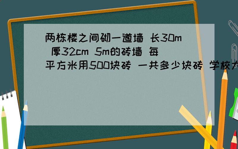 两栋楼之间砌一道墙 长30m 厚32cm 5m的砖墙 每平方米用500块砖 一共多少块砖 学校大门水泥柱是长方体 底面边长0.6m的正方形 两根这样的柱子的体积 求求了