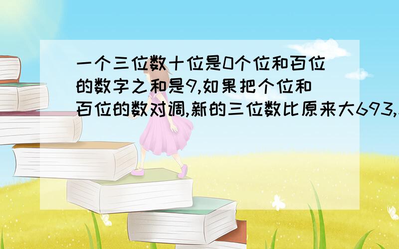 一个三位数十位是0个位和百位的数字之和是9,如果把个位和百位的数对调,新的三位数比原来大693,求原数我明天作业就要交了