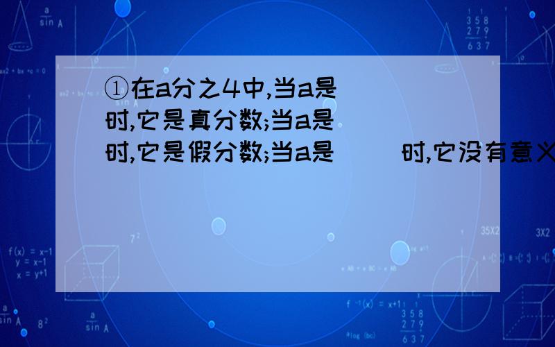 ①在a分之4中,当a是( )时,它是真分数;当a是( )时,它是假分数;当a是( )时,它没有意义. ②①在a分之4中,当a是(    )时,它是真分数;当a是(     )时,它是假分数;当a是(     )时,它没有意义.②七分之四米