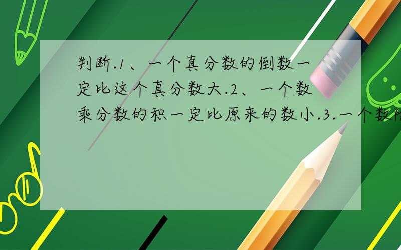 判断.1、一个真分数的倒数一定比这个真分数大.2、一个数乘分数的积一定比原来的数小.3.一个数除以分数的商一定比原来的数大.4.大牛和小牛的头数比是4：5,表示大牛比小牛少五分之一.