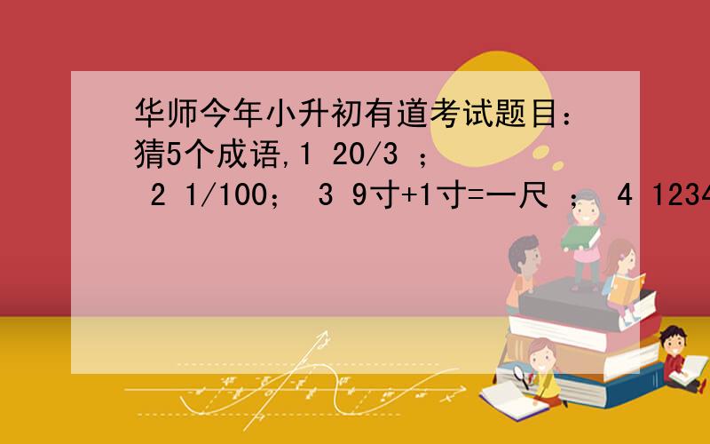 华师今年小升初有道考试题目：猜5个成语,1 20/3 ； 2 1/100； 3 9寸+1寸=一尺 ； 4 12345609； 5 1、3、5