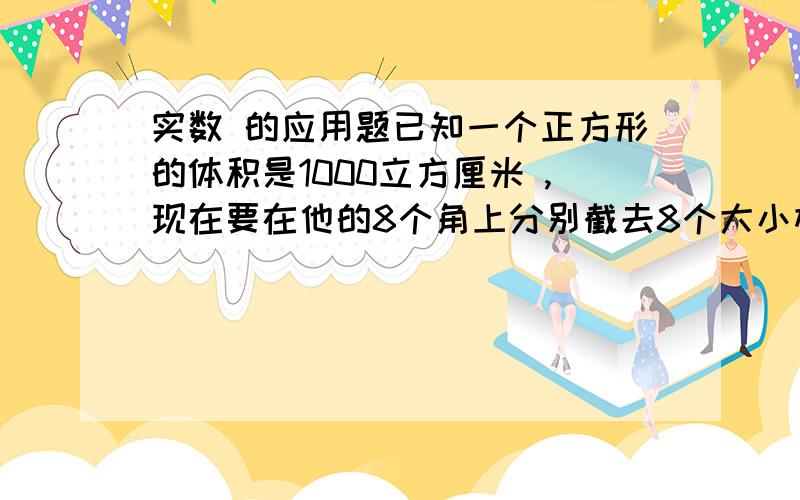 实数 的应用题已知一个正方形的体积是1000立方厘米 ,现在要在他的8个角上分别截去8个大小相同的小正方体,截去后余下的体积是 488立方厘米 ,求截去的每个小正方体的棱长是多少厘米?