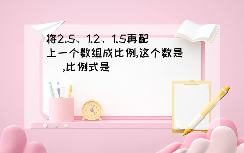 将2.5、1.2、1.5再配上一个数组成比例,这个数是（ ）,比例式是（ ）