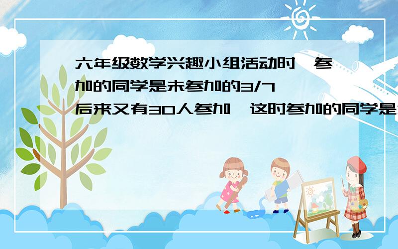 六年级数学兴趣小组活动时,参加的同学是未参加的3/7 ,后来又有30人参加,这时参加的同学是为参加的2/3,六年一班一共有多少人?这是求不变量,希望可以有图,因此感激不尽!