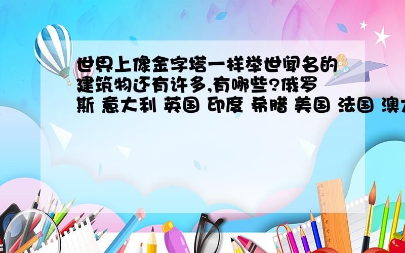 世界上像金字塔一样举世闻名的建筑物还有许多,有哪些?俄罗斯 意大利 英国 印度 希腊 美国 法国 澳大利亚 马来西亚 德国         全都都要写!~谢谢啦!^^也可以写更多国家的!最少20种