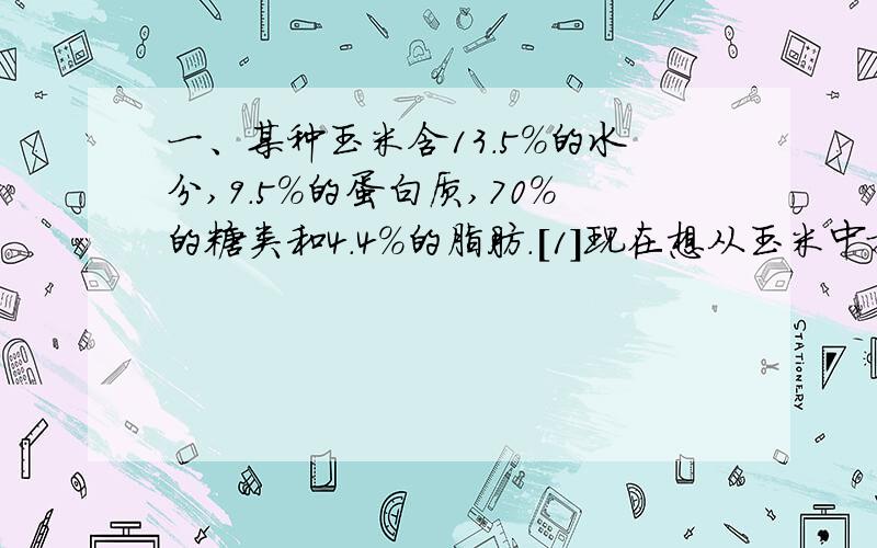 一、某种玉米含13.5%的水分,9.5%的蛋白质,70%的糖类和4.4%的脂肪.[1]现在想从玉米中提取840颗糖,需要购买这种玉米多少克?[2]在购买的这些玉米中,水分、蛋白质、脂肪的含量分别约有多少克?二