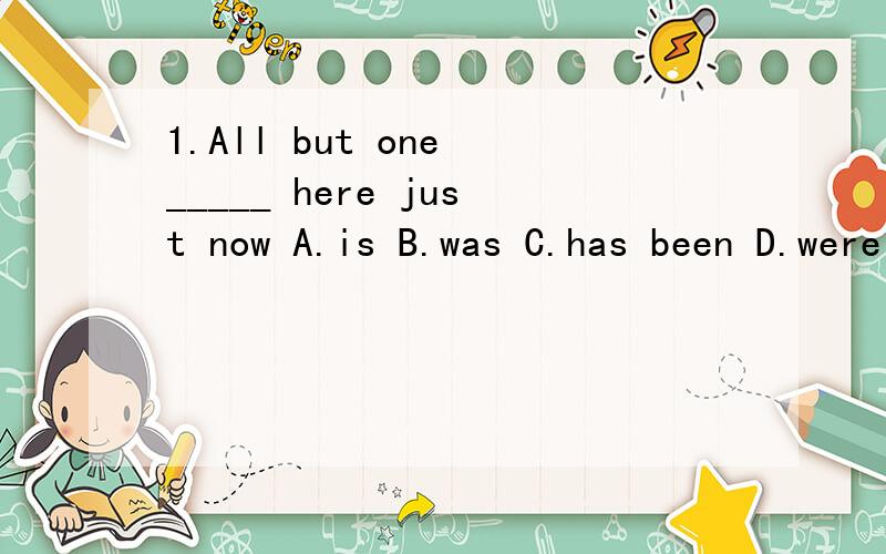 1.All but one _____ here just now A.is B.was C.has been D.were 这题答案是D,可是but在主语中存在,前后都有名词不是应该用单数吗?2.You as well as he_____ to blame for the accident A.are B.is C.have D.has 这题答案是A,可是