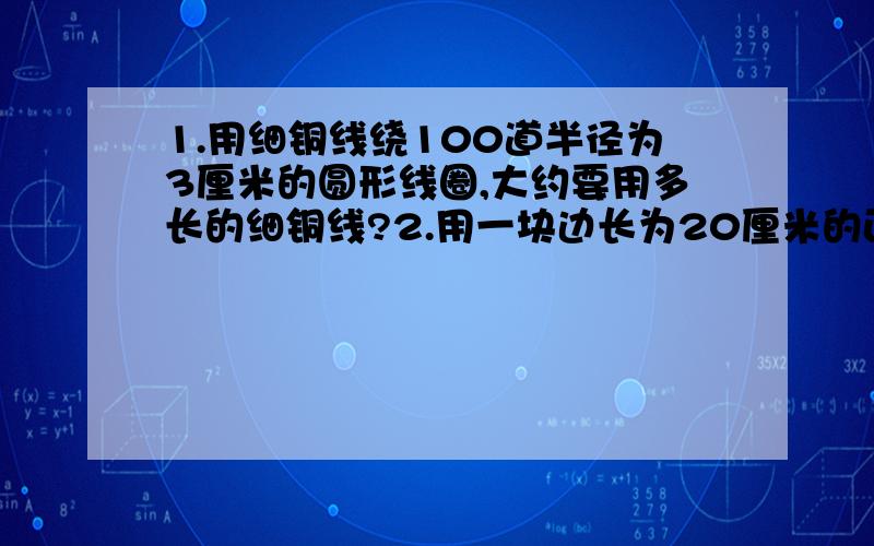 1.用细铜线绕100道半径为3厘米的圆形线圈,大约要用多长的细铜线?2.用一块边长为20厘米的正方形木板,锯成一块最大的圆形桶底,求这个桶底的面积.3.王阿姨用18.84米长的篱笆,靠墙围了一个半