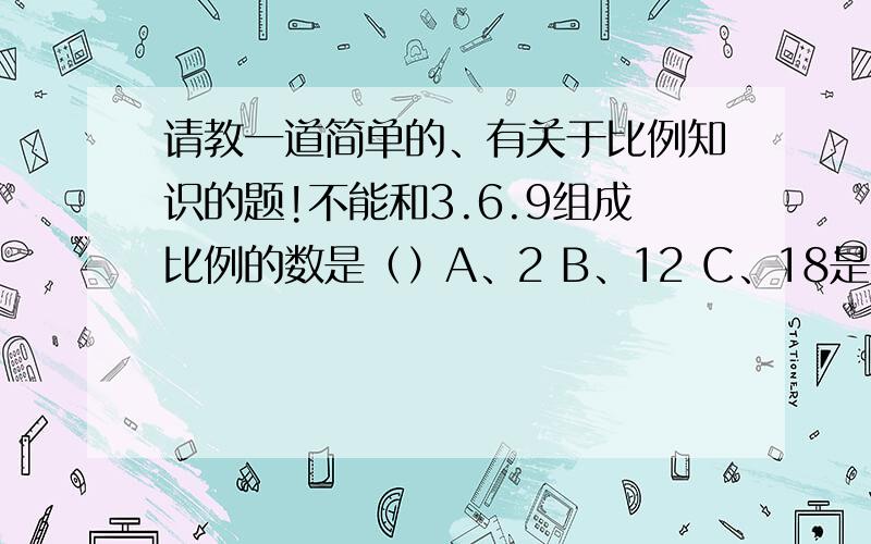 请教一道简单的、有关于比例知识的题!不能和3.6.9组成比例的数是（）A、2 B、12 C、18是不能和3.6.9组成比例的,2乘9=3乘6?