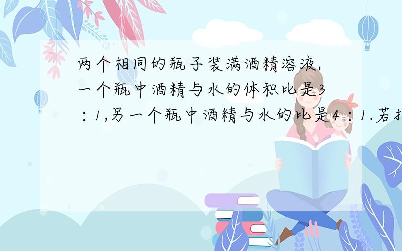 两个相同的瓶子装满酒精溶液,一个瓶中酒精与水的体积比是3∶1,另一个瓶中酒精与水的比是4∶1.若把两瓶酒精溶液混合,混合液中酒精和水的体积比是多少?