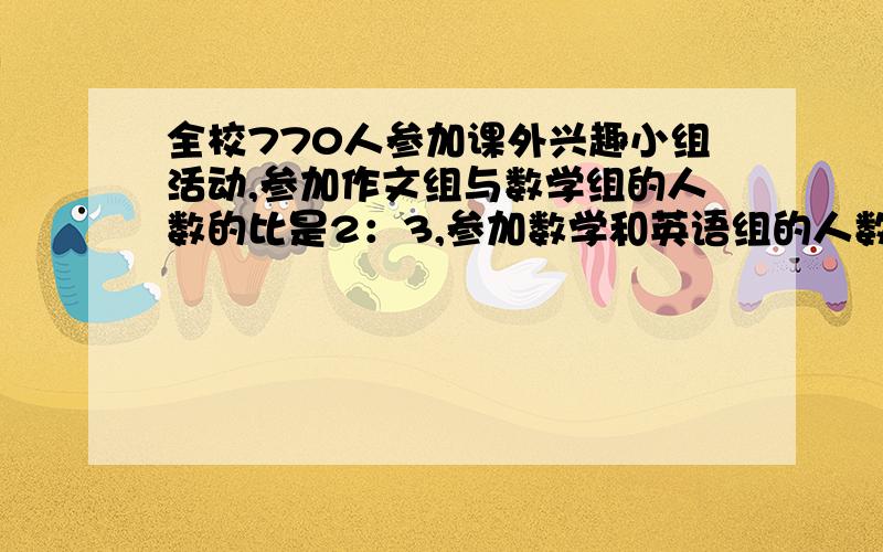 全校770人参加课外兴趣小组活动,参加作文组与数学组的人数的比是2：3,参加数学和英语组的人数比是4：5,三个小组各有多少人?