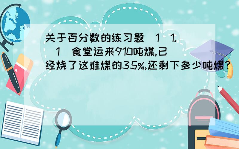 关于百分数的练习题（1）1.（1）食堂运来910吨煤,已经烧了这堆煤的35%,还剩下多少吨煤?（2）食堂运来一堆煤,已经烧了这堆煤的35%,正好烧了910吨.食堂运来了多少吨煤?（3）食堂运来一堆煤,