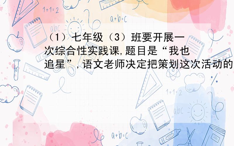 （1）七年级（3）班要开展一次综合性实践课,题目是“我也追星”,语文老师决定把策划这次活动的任务交给你,你准备从几个方面开展本次活动,请列出板块名称：（至少有三个板块）（a）___