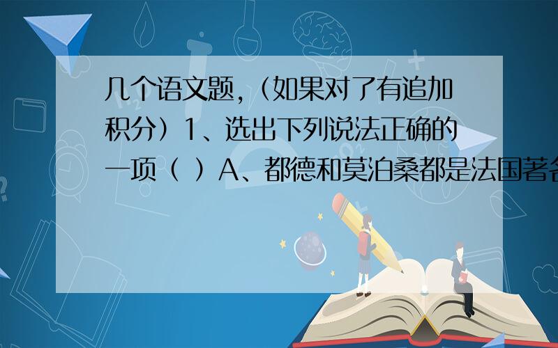 几个语文题,（如果对了有追加积分）1、选出下列说法正确的一项（ ）A、都德和莫泊桑都是法国著名的文学家,他们都有著名短篇小说被翻译成中文.B、《儒林外史》和《聊斋志异》都是我国