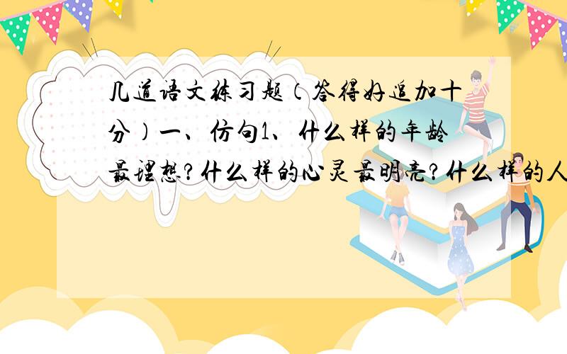 几道语文练习题（答得好追加十分）一、仿句1、什么样的年龄最理想?什么样的心灵最明亮?什么样的人生最美好?什么样的青春最辉煌?鲜花说,我开放的年龄多妩媚；月亮说,我**的心灵***；海