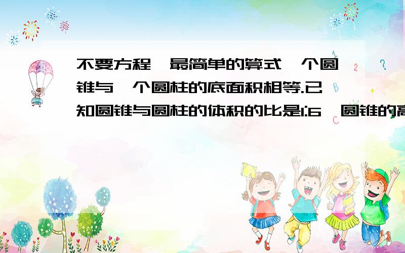 不要方程,最简单的算式一个圆锥与一个圆柱的底面积相等.已知圆锥与圆柱的体积的比是1:6,圆锥的高是4.8厘米,圆柱的高是多少厘米?