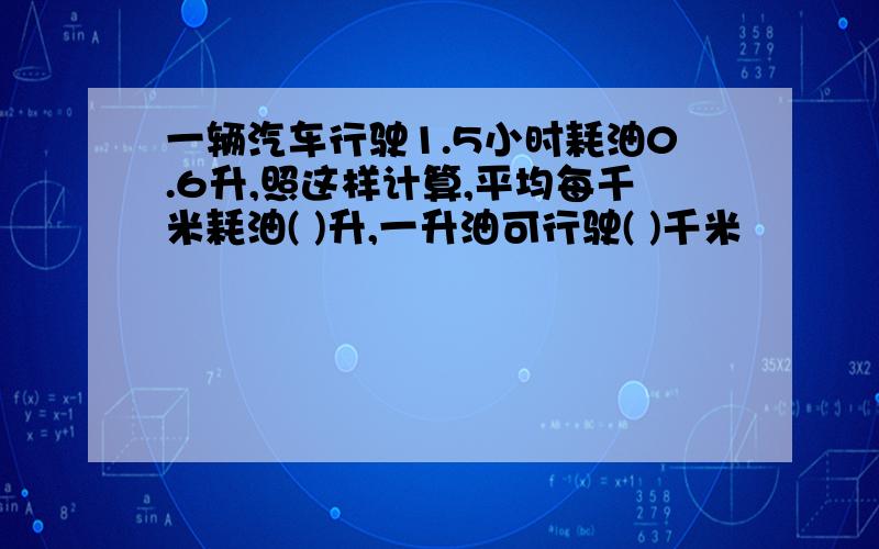 一辆汽车行驶1.5小时耗油0.6升,照这样计算,平均每千米耗油( )升,一升油可行驶( )千米