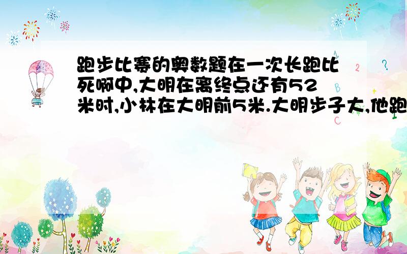 跑步比赛的奥数题在一次长跑比死啊中,大明在离终点还有52米时,小林在大明前5米.大明步子大,他跑7步的路程,小林要跑10步；小林动作快,大明跑4步的时间,小林能跑5步.这样,当他们两人中一