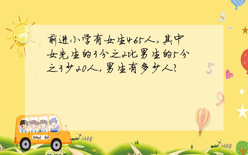 前进小学有女生465人,其中女先生的3分之2比男生的5分之3少20人,男生有多少人?