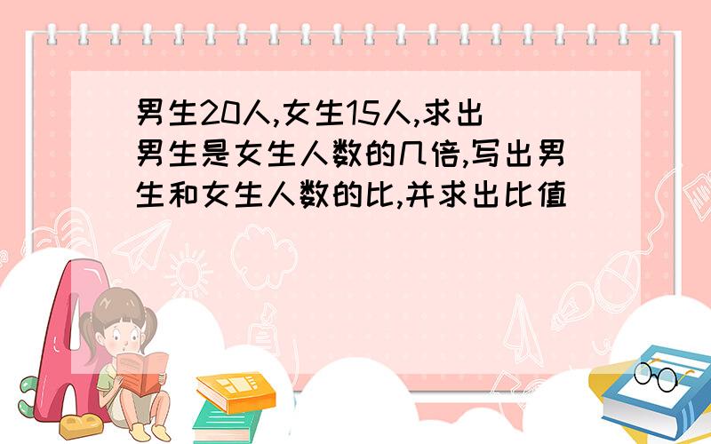 男生20人,女生15人,求出男生是女生人数的几倍,写出男生和女生人数的比,并求出比值