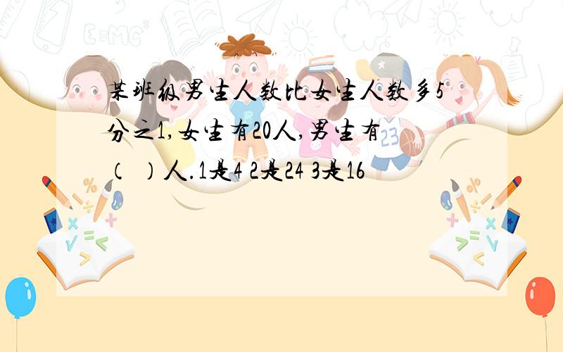 某班级男生人数比女生人数多5分之1,女生有20人,男生有（ ）人.1是4 2是24 3是16