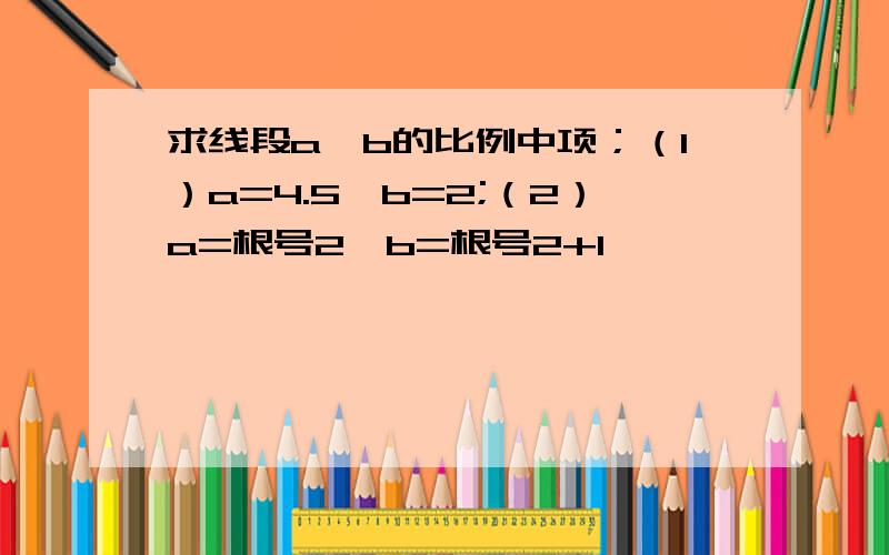 求线段a,b的比例中项；（1）a=4.5,b=2;（2）a=根号2,b=根号2+1