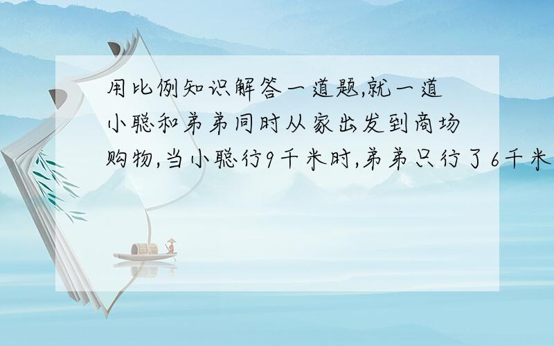 用比例知识解答一道题,就一道小聪和弟弟同时从家出发到商场购物,当小聪行9千米时,弟弟只行了6千米,当小聪到商场时,弟弟还差5千米没行,请你算出从家到商场的距离>