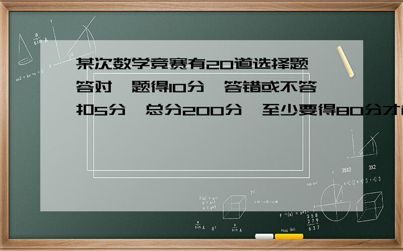 某次数学竞赛有20道选择题,答对一题得10分,答错或不答扣5分,总分200分,至少要得80分才能进入预赛,小东进入了预赛,他至少答对几题?