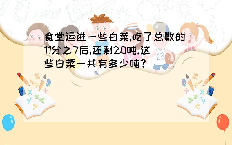 食堂运进一些白菜,吃了总数的11分之7后,还剩20吨.这些白菜一共有多少吨?