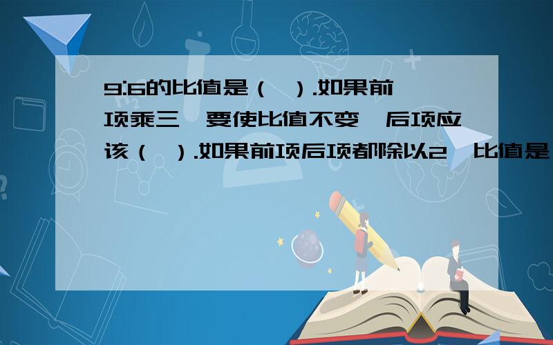 9:6的比值是（ ）.如果前项乘三,要使比值不变,后项应该（ ）.如果前项后项都除以2,比值是（ ）