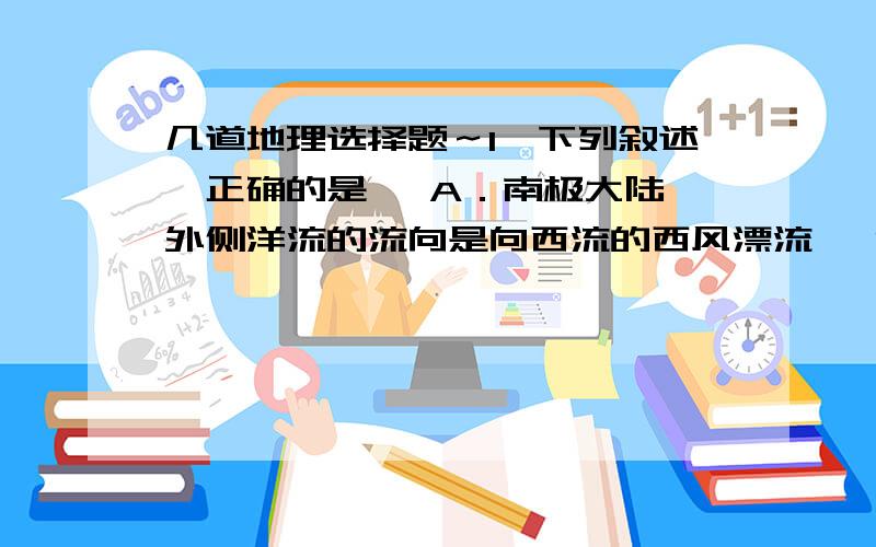 几道地理选择题～1、下列叙述,正确的是   A．南极大陆外侧洋流的流向是向西流的西风漂流   B．大西洋进入地中海的洋流是密度流   C．北赤道暖流属于补偿流   D．日本暖流的盐度比加利福