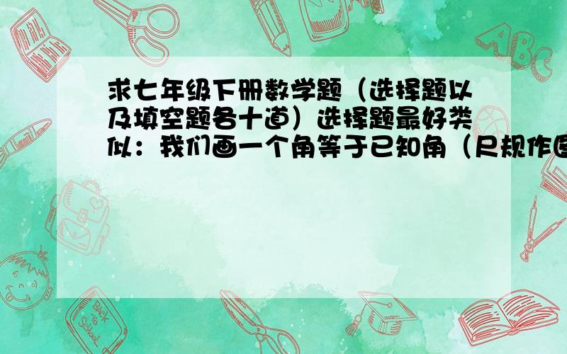 求七年级下册数学题（选择题以及填空题各十道）选择题最好类似：我们画一个角等于已知角（尺规作图）的根据是什么：A.SAS B.AAS C.SSS D.ASA填空题要有点难度,答案有正负两种答案的（类似