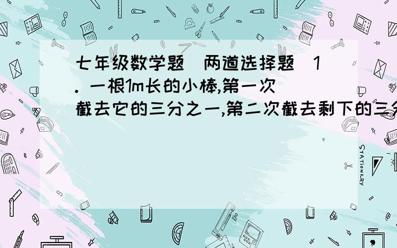 七年级数学题（两道选择题）1. 一根1m长的小棒,第一次截去它的三分之一,第二次截去剩下的三分之一,如此截下去,第五次后剩下的长棒的长度是（   ）A.三分之一m              B.[1-(三分之一)]^5