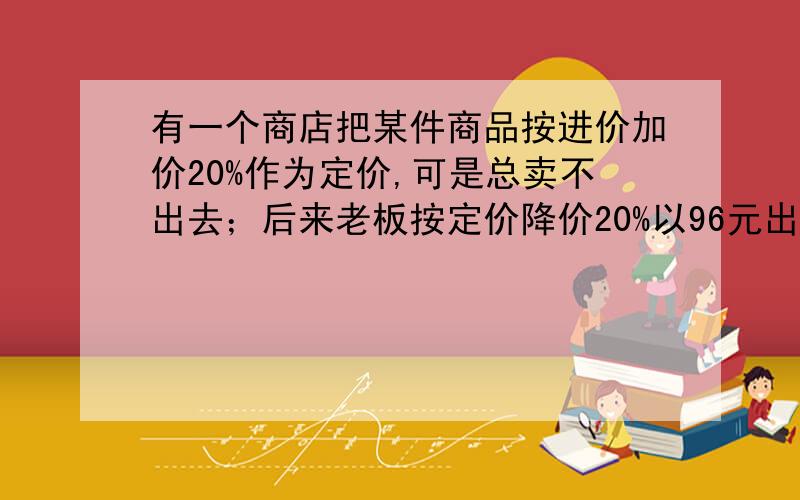 有一个商店把某件商品按进价加价20%作为定价,可是总卖不出去；后来老板按定价降价20%以96元出售,很快就卖掉了,则这次生意的盈亏情况为（ ）：A.亏4元 B.亏24元 C.赚6元 D.不赚不亏