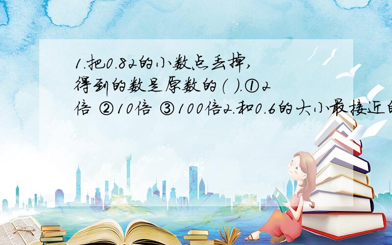 1.把0.82的小数点丢掉,得到的数是原数的（ ）.①2倍 ②10倍 ③100倍2.和0.6的大小最接近的自然数是（ ）.①0 ②1 ③23.把0.28万元这个数,用“元”作单位,那么,在28后面应写（ ）.①1 ②2 ③34.某地