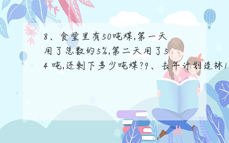 8、食堂里有50吨煤,第一天用了总数的5%,第二天用了54 吨,还剩下多少吨煤?9、去年计划造林12公顷,实际造林15公顷,实际造林比原计划多百分之几?