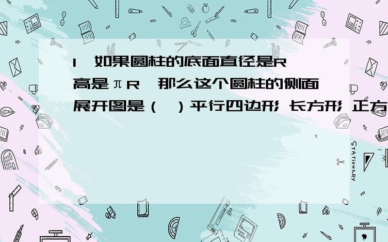 1、如果圆柱的底面直径是R,高是πR,那么这个圆柱的侧面展开图是（ ）平行四边形 长方形 正方形 梯形2、两个圆锥的高相等,甲圆锥的底面半径是乙圆锥的底面半径的2倍.那么甲圆锥的体积是