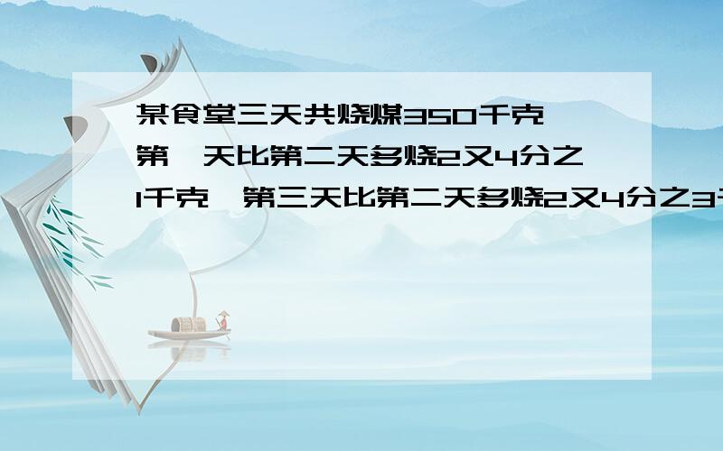 某食堂三天共烧煤350千克,第一天比第二天多烧2又4分之1千克,第三天比第二天多烧2又4分之3千克,三天各烧