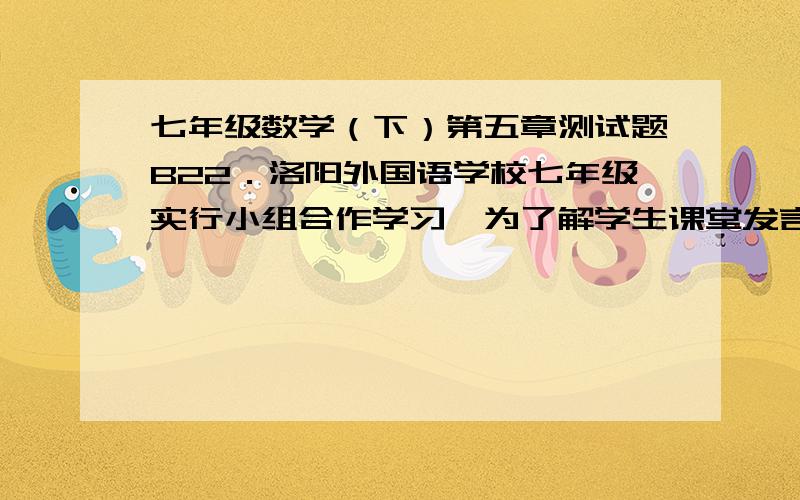 七年级数学（下）第五章测试题B22．洛阳外国语学校七年级实行小组合作学习,为了解学生课堂发言情况,随机抽取该年级部分学生,对他们每天在课堂上发言的次数进行调查和统计,统计表如下